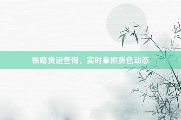 铁路货运查询,实时掌抓货色动态