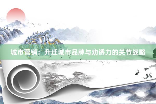 城市营销：升迁城市品牌与劝诱力的关节战略